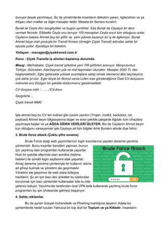 duruyor desek yanılmayız. Bu tip yönetmlerde insanların dikkatini çeken, ilgilendiren ve ya
ihtiyacı olan mailler ve diğer mesajlar iletilir. Mesela bir Senaro kuralım.
Burak ile Ceyla dün sevgiliydiler ve bugün ayrıldılar. Eee Burak da Ceylaya bir ders
vermek fikrinde. Elbbette Ceyla onu tanıyor 100 mesajdan Ceyla onun kim olduğunu anlar.
Ceylanın babası Ahmet bey bir şöför ve yeni yüksek kazançlı bir iş ile ilgileniyor. Burak
Ahmet beye mail youluyla bir Transit firması (örneğin Çiçek Transit) adından sahte bir
eposta yollar. Epostaya bir bakalım.
Yollayan : manager@çiçektransit.com.tr
Konu : Çiçek Transite iş alımları başlamış durumda.
Mesaj : Merhabalar. Çiçek transit şirketine yeni TIR şöförleri aranıyor. Marşrutumuz
Türkiye, Gürcistan, Azerbaycan yük ve mal taşımaları olucaktır. Maaşlar 3000 TL den
başlamaktadır. Eğer gelecekte yüksek avantajlara sahip olmak isterseniz Bizi seçmeyiniz
çok daha iyi olur. Eger böyle bir fikriniz varsa Lüfen size gönderdiğimiz Özel CV dosyasını
indirerek onu Düzgün bir şekilde doldurmanız gerekmektetir.
CV dosyası indir : ……./CV.docx
Saygılarla….
Çiçek transit MMC
İşte ahmet bey bu CV leri indiren gibi zararlı yazılım (Trojan, rootkit, backdoor, rat,
payload) Ahmet beyin bilgisayarına düşer ve sinsi çekilde çalışarak Ağdakı tüm cihazlara
yayılmaya başlar ve ya AĞDA GİDEN VERİLERİ İZLEYER. Biz de Ceylanın Ahmet beyin
kızı olduğunu varsayarsak işte Ceylaya ait tüm bilgiler Artık Burakın elinde diye biliriz.
3. Brute force attack (Çoklu şifre sınama)
Brute Force atağı web yazılımlarının login kısımlarına yapılan deneme yanılma
yöntemidir. Bunu insanlar kendileri yapmaz, bunun
için yazılmış olan programları kullanarak yaparlar.
Hızlı bir şekilde ellerinde olan wordlist (kelime
listeleri) ile sürekli login sayfasına atak yaparlar.
Amaç deneme yanılma yöntemiyle bir kullanıcı adına
ait şifreyi bulmak ve yönetimi ele geçirmektir.
Yönetimi ele geçirince de web sitesi kolayca
hacklenir. Şu an için bazı dev şirketler bu saldırıdan
korunmak için bazı yöntemler kullansalar bile bu bile
yetersiz kalıyor. Yazılımcılar tarafından özel VPN lerle kullanarak yazılmış brute force
programları bu işin ühdesinde gelmeyi başarıyor.
4. Sahte reklamlar.
Bu da aynen Sosyal mühendislik ve Phishing mantığına dayanır. Adeta bu
ypntemlerde hedef tutulan Yalnızca bir kişi diyil bir Toplum ve ya Kitledir. İnsanların
 