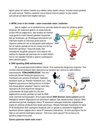 ilgisini çeken bir reklam mesela ucuz telefon satışı diyelim çıkıyor. Insnalar onlara girdikde
bir sayfa açılıyor. Telefonu seçtikten sonra ödeme kısmına geliyor ve işte oradan
satınalmak için Bank kartı bilgileri isteniyor.
5. MİTM ( man in the middle – adam arasındakı adam ) saldırıları
İşte en sağlam ve en tehlikeli bunun yanında tesbiti bir azzor bir yönteme geldik.
Düşünün. Bir restorana gitdiniz ve orada bulunan
ücrtsiz Wifi-ye bağlandınız. Işte üzretsiz bir internet
neye gerek ki mobil internet paketleri harçlamak.
İşte gir facebooka, gir Whatsappa takıl kendin için.
İnternetin keyfini al. Denmesi güzel ama bir
düşünün ortada biri var ve klavyeden dahil etdiyiniz
her bir kelime yazdığınız her bir mesaj 3-cü bir kişi
tarafından görülüyor. Yaaa bak böyle. Sen
arkadaşınla sevgilinle yazışırsın ama adamın biri
sadece bir laptopla ağı izlemeye alır ve dahil etdiyin
her bir veri paketler halinde o adamın (saldırganın)
elinin altından geçer.
6. DNS spoofing (DNS zehirlenmesi)
Bir az evvel restoranda trafikiniz izlendi. Yine restoranda olduğunuzu düşünün. Yine
ücretsiz internet facebook falan takılıyorsunuz kendiniz için. Amma bu defa trafikiniz
izlenmeyecek. YÖNLENDİRİLECEK. Yani tam
anlamıyla dersek facebooka giriyorsunuz.
Facebook.com yazdınız Enterlediz. Hakketen
facebook açıldı ya. Hemde Facebook.com . Giriş
bilgilerini yazıyorsunuz takılıyorsunuz ve birden
bire hesap gidiyor arkadaş? Yaaa bu nasıl oldu
diyorsanız ilk önce düşünmeli olduğunuz
yöntemlerden ilk başta gelen bu. Bu yazı
bilgilendirme amaçlı yazıldığı için pek de DNS
nedir üzerinde durmayacağım. Ama kısaca dersek DNS (Domain name system) girmek
istediğimiz sitelerin bilgisayarımızın tanımasını sağlıyor. İşte olayda burdan başlıyor. DNS
zehirlenmesi girmek istediğimiz sitenin İP adressinin saldırgan tarafından değiştirilerek
başka bir adresse yönlendirmesi desek yanılmayız. Mesela Saldırgan Facebooku bir lokal
İP de klonlayarak Sizin yazdığınız facebook.com un gerçek ip adresslerini değiştirerek
facebook domain sağlayıcılarını kendi İP adressine önlendiriyor. Ve sizin yazdığınız her bir
bilgi ve veri aslında saldırgana ulaşıyor. Peki bunu nasıl yapıyor? Ee burasınız da
kendiniz araştırırsınız artık .
Zararlı yazılımlar dedik nedir onlar?
 
