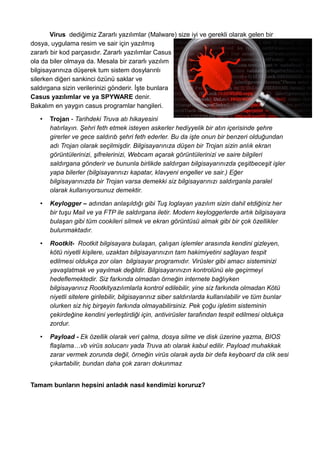 Virus dediğimiz Zararlı yazılımlar (Malware) size iyi ve gerekli olarak gelen bir
dosya, uygulama resim ve sair için yazılmış
zararlı bir kod parçasıdır. Zararlı yazılımlar Casus
ola da biler olmaya da. Mesala bir zararlı yazılım
bilgisayarınıza düşerek tum sistem dosylarınlı
silerken diğeri sankinci özünü saklar ve
saldırgana sizin verilerinizi gönderir. İşte bunlara
Casus yazılımlar ve ya SPYWARE denir.
Bakalım en yaygın casus programlar hangileri.
• Trojan - Tarihdeki Truva atı hikayesini
hatırlayın. Şehri feth etmek isteyen askerler hediyyelik bir atın içerisinde şehre
girerler ve gece saldırıb şehri feth ederler. Bu da işte onun bir benzeri olduğundan
adı Trojan olarak seçilmişdir. Bilgisayarınıza düşen bir Trojan sizin anlık ekran
görüntülerinizi, şifrelerinizi, Webcam açarak görüntülerinizi ve saire bilgileri
saldırgana gönderir ve bununla birlikde saldırgan bilgisayarınızda çeşitbeceşit işler
yapa bilerler (bilgisayarınızı kapatar, klavyeni engeller ve sair.) Eğer
bilgisayarınızda bir Trojan varsa demekki siz bilgisayarınızı saldırganla paralel
olarak kullanıyorsunuz demektir.
• Keylogger – adından anlaşıldığı gibi Tuş loglayan yazılım sizin dahil etdiğiniz her
bir tuşu Mail ve ya FTP ile saldırgana iletir. Modern keyloggerlerde artık bilgisayara
bulaşan gibi tüm cookileri silmek ve ekran görüntüsü almak gibi bir çok özellikler
bulunmaktadır.
• Rootkit- Rootkit bilgisayara bulaşan, çalışan işlemler arasında kendini gizleyen,
kötü niyetli kişilere, uzaktan bilgisayarınızın tam hakimiyetini sağlayan tespit
edilmesi oldukça zor olan bilgisayar programıdır. Virüsler gibi amacı sisteminizi
yavaşlatmak ve yayılmak değildir. Bilgisayarınızın kontrolünü ele geçirmeyi
hedeflemektedir. Siz farkında olmadan örneğin internete bağlıyken
bilgisayarınız Rootkityazılımlarla kontrol edilebilir, yine siz farkında olmadan Kötü
niyetli sitelere girilebilir, bilgisayarınız siber saldırılarda kullanılabilir ve tüm bunlar
olurken siz hiç birşeyin farkında olmayabilirsiniz. Pek çoğu işletim sisteminin
çekirdeğine kendini yerleştirdiği için, antivirüsler tarafından tespit edilmesi oldukça
zordur.
• Payload - Ek özellik olarak veri çalma, dosya silme ve disk üzerine yazma, BIOS
flaşlama…vb virüs solucanı yada Truva atı olarak kabul edilir. Payload muhakkak
zarar vermek zorunda değil, örneğin virüs olarak ayda bir defa keyboard da clik sesi
çıkartabilir, bundan daha çok zararı dokunmaz
Tamam bunların hepsini anladık nasıl kendimizi koruruz?
 