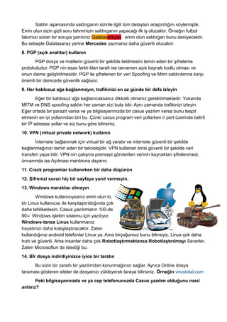 Saldırı aşamasında saldırganın sizinle ilgili tüm detayları araştırdığını söylemiştik.
Emin olun sizin gizli soru tahminizin saldırganın yapacağı ilk iş olucaktır. Örneğın futbol
takımızı soran bir soruya yanıtınız Galatasaraysa emin olun saldırgan bunu deniyecektir.
Bu sebeple Galatasaray yerine Mercedes yazmanız daha güvenli olucaktır.
8. PGP (açık anahtar) kullanın
PGP dosya ve maillerin güvenli bir şekilde iletilmesini temin eden bir şifreleme
protokoludur. PGP nin esas farklı klan tarafı ise tamamen açık kaynak kodlu olması ve
onun daime geliştirilmesidir. PGP ile şifrelenen bir veri Spoofing ve Mitm saldırılarına karşı
önemli bir derecede güvenlik sağlıyor.
9. Her kablosuz ağa bağlanmayın, trafikinizi en az günde bir defa izleyin
Eğer bir kablosuz ağa bağlanıcaksanız dikkatlı olmanız gerektirmektedir. Yukarıda
MİTM ve DNS spoofing saldırı her zaman sizi bula bilir. Aynı zamanda trafikinizi izleyin.
Eğer ortada bir parazit varsa ve ya bilgisayarınızda bir casus yazılım varsa bunu tespit
etmenin en iyi yollarından biri bu. Çünki casus program veri yollarken ir port üzerinde belirli
bir İP adresse yollar ve siz bunu göre bilirsiniz.
10. VPN (virtual private network) kullanın
İnternete bağlanmak için virtual bir ağ yaratır ve internete güvenli bir şekilde
bağlanmağınızı temin eden bir teknolojidir. VPN kullanan birisi güvenli bir şekilde veri
transferi yapa bilir. VPN nin çalışma prensepi gönderilen verinin kaynaktan şifrelenmesi,
ünvanında ise Açılması mantıkına dayanır.
11. Crack programlar kullanırken bir daha düşünün
12. Şifrenizi soran hiç bir sayfaya yanıt vermeyin.
13. Windows meraklısı olmayın
Windows kullanıcıysanız emin olun ki,
bir Linux kullanıcısı ile karşılaştırıldığında çok
daha tehlikedesin. Casus yazılımların 100-de
90-ı Windows işletim sistemu için yazılıyor.
Windows-tansa Linux kullanmanız
hayatınızı daha kolaylaştıracaktır. Zaten
kullandığınız android telefonlar Linux ya. Ama birçoğumuz bunu bilmeyiz. Linux çok daha
hızlı ve güvenli. Ama insanlar daha çok Robotlaştırmaktansa Robotlaştırılmayı Severler.
Zaten Microsoftun da istediği bu.
14. Bİr dosya indirdiyinizce iyice bir taratın
Bu sizin bir zararlı bir yazılımdan korunmağınızı sağlar. Ayrıca Online dosya
taraması gösteren siteler de dosyanızı yükleyerek taraya bilirsiniz. Örneğin virustotal.com
Peki bilgisayarınızda ve ya cep telefonunuzda Casus yazılım olduğunu nasıl
anlarız?
 