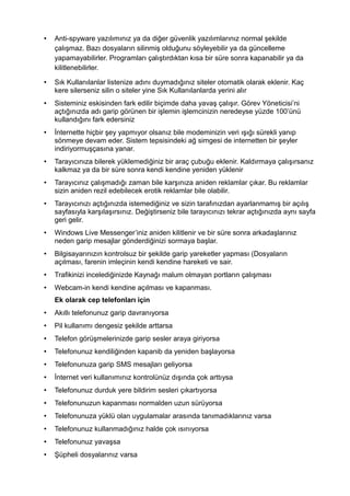 • Anti-spyware yazılımınız ya da diğer güvenlik yazılımlarınız normal şekilde
çalışmaz. Bazı dosyaların silinmiş olduğunu söyleyebilir ya da güncelleme
yapamayabilirler. Programları çalıştırdıktan kısa bir süre sonra kapanabilir ya da
kilitlenebilirler.
• Sık Kullanılanlar listenize adını duymadığınız siteler otomatik olarak eklenir. Kaç
kere silerseniz silin o siteler yine Sık Kullanılanlarda yerini alır
• Sisteminiz eskisinden fark edilir biçimde daha yavaş çalışır. Görev Yöneticisi’ni
açtığınızda adı garip görünen bir işlemin işlemcinizin neredeyse yüzde 100’ünü
kullandığını fark edersiniz
• İnternette hiçbir şey yapmıyor olsanız bile modeminizin veri ışığı sürekli yanıp
sönmeye devam eder. Sistem tepsisindeki ağ simgesi de internetten bir şeyler
indiriyormuşçasına yanar.
• Tarayıcınıza bilerek yüklemediğiniz bir araç çubuğu eklenir. Kaldırmaya çalışırsanız
kalkmaz ya da bir süre sonra kendi kendine yeniden yüklenir
• Tarayıcınız çalışmadığı zaman bile karşınıza aniden reklamlar çıkar. Bu reklamlar
sizin aniden rezil edebilecek erotik reklamlar bile olabilir.
• Tarayıcınızı açtığınızda istemediğiniz ve sizin tarafınızdan ayarlanmamış bir açılış
sayfasıyla karşılaşırsınız. Değiştirseniz bile tarayıcınızı tekrar açtığınızda aynı sayfa
geri gelir.
• Windows Live Messenger’iniz aniden kilitlenir ve bir süre sonra arkadaşlarınız
neden garip mesajlar gönderdiğinizi sormaya başlar.
• Bilgisayarınızın kontrolsuz bir şekilde garip yareketler yapması (Dosyaların
açılması, farenin imleçinin kendi kendine hareketi ve sair.
• Trafikinizi incelediğinizde Kaynağı malum olmayan portların çalışması
• Webcam-in kendi kendine açılması ve kapanması.
Ek olarak cep telefonları için
• Akıllı telefonunuz garip davranıyorsa
• Pil kullanımı dengesiz şekilde arttarsa
• Telefon görüşmelerinizde garip sesler araya giriyorsa
• Telefonunuz kendiliğinden kapanib da yeniden başlayorsa
• Telefonunuza garip SMS mesajları geliyorsa
• İnternet veri kullanımınız kontrolünüz dışında çok arttıysa
• Telefonunuz durduk yere bildirim sesleri çıkartıyorsa
• Telefonunuzun kapanması normalden uzun sürüyorsa
• Telefonunuza yüklü olan uygulamalar arasında tanımadıklarınız varsa
• Telefonunuz kullanmadığınız halde çok ısınıyorsa
• Telefonunuz yavaşsa
• Şüpheli dosyalarınız varsa
 