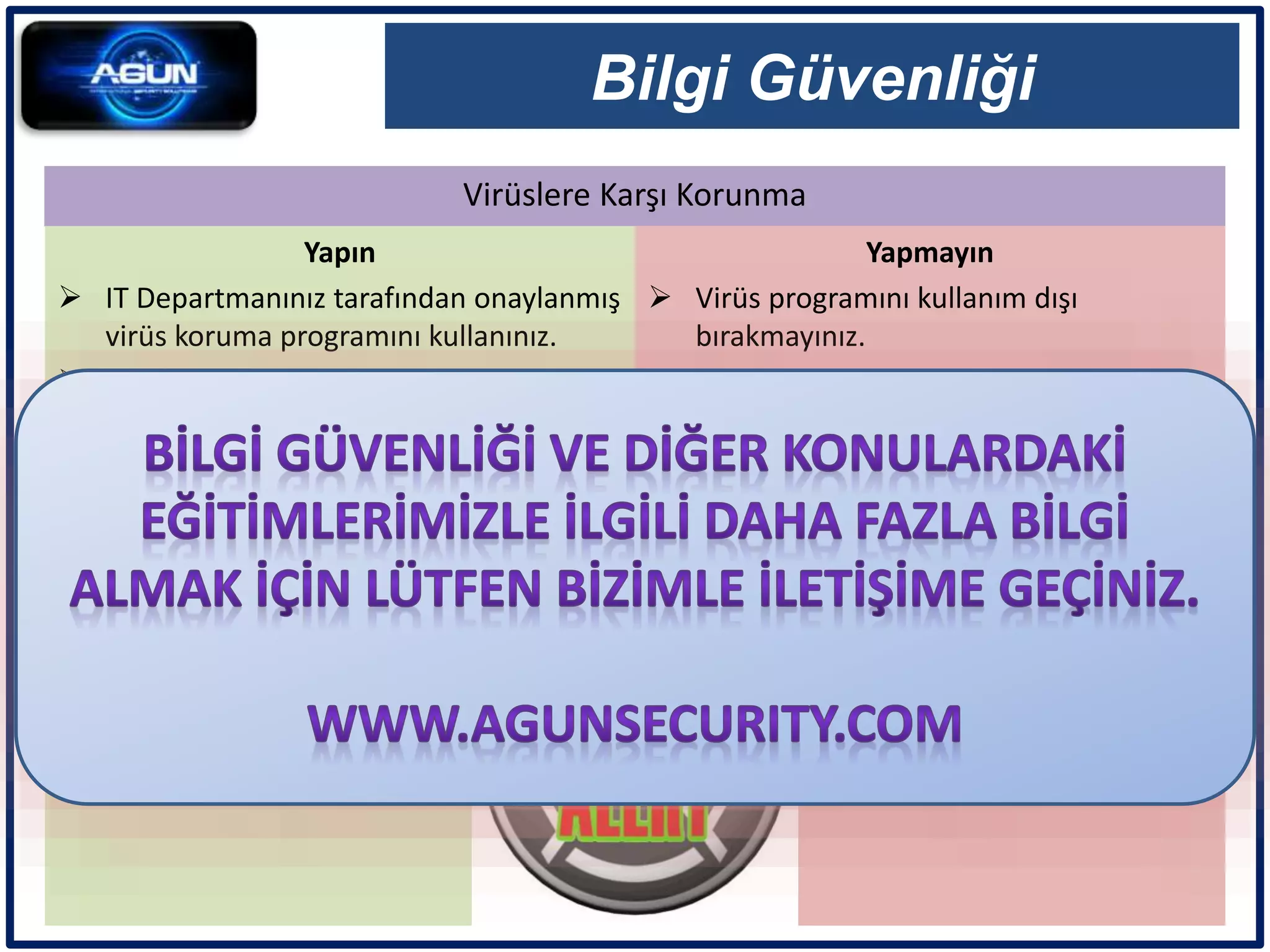 Virüslere Karşı Korunma
Bilgi Güvenliği
Yapın
 IT Departmanınız tarafından onaylanmış
virüs koruma programını kullanınız.
 Virüs güncellemelerini mutlaka yapınız.
 Virüsleri tespit ettiğiniz hemen siliniz.
 Virüs gelmesi durumunda IT
Departmanına bildiriniz.
 Şüpheli e-postaları açmadan hemen
siliniz.
Yapmayın
 Virüs programını kullanım dışı
bırakmayınız.
 E-posta hilelerine kanmayınız.
 