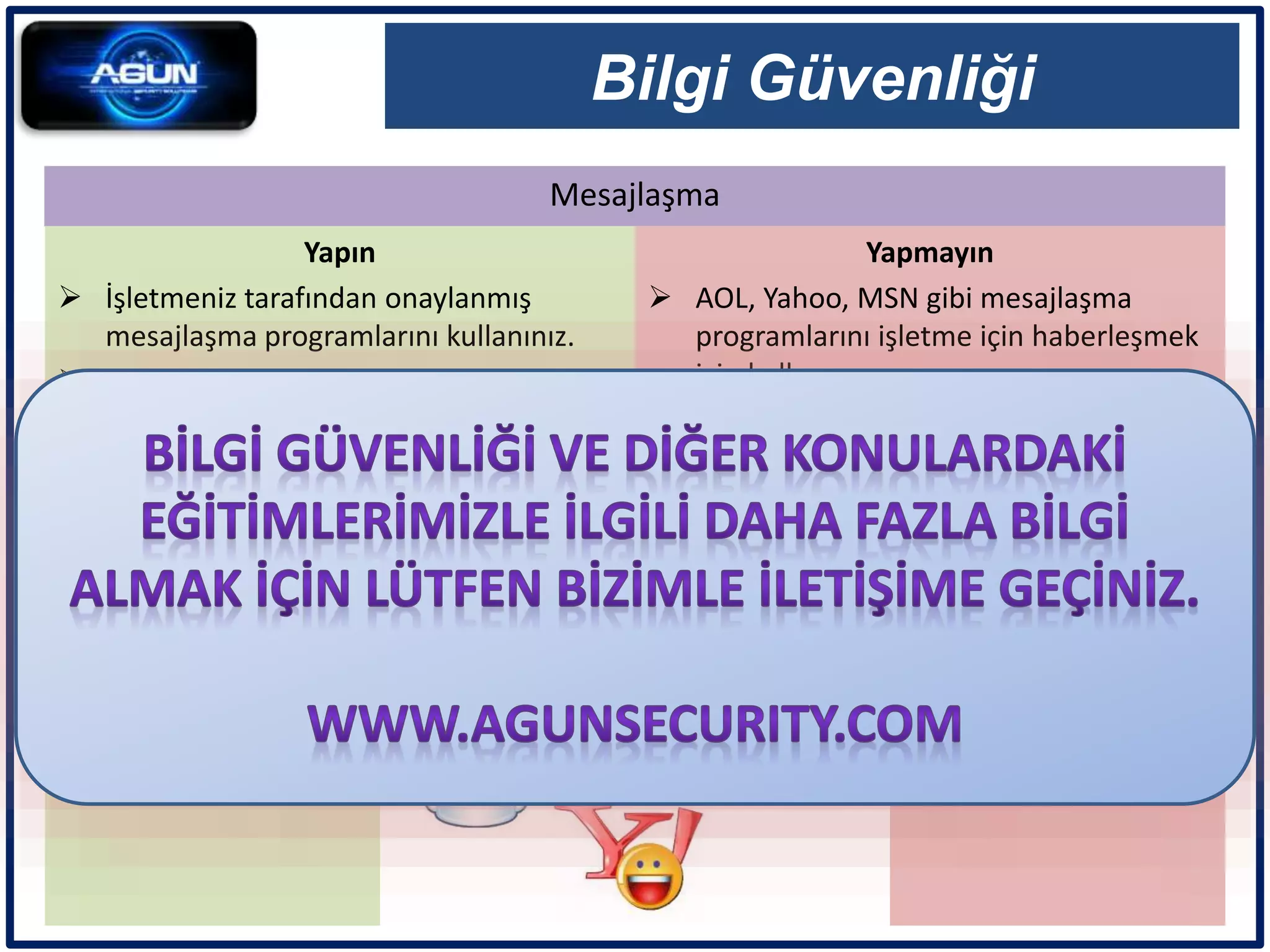 Mesajlaşma
Bilgi Güvenliği
Yapın
 İşletmeniz tarafından onaylanmış
mesajlaşma programlarını kullanınız.
 Bu tür mesajlaşmaların kayıtlarının
tutulabileceğini biliniz.
 Yaygın olarak kullanılan mesajlaşma
programlarını özel mesajlarınız için
kullanınız.
Yapmayın
 AOL, Yahoo, MSN gibi mesajlaşma
programlarını işletme için haberleşmek
için kullanmayınız.
 Bu programlar üzerinden işletme
dosyaları göndermeyiniz.
 