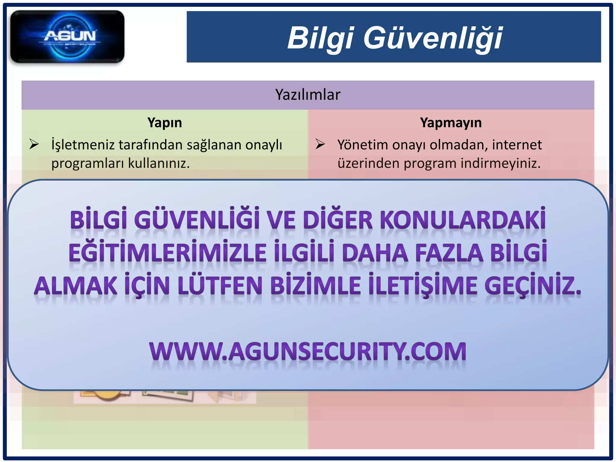 Yazılımlar
Bilgi Güvenliği
Yapın
 İşletmeniz tarafından sağlanan onaylı
programları kullanınız.
Yapmayın
 Yönetim onayı olmadan, internet
üzerinden program indirmeyiniz.
 Kişisel olarak temin ettiğiniz programları
işletme bilgisayarına kurmayınız.
 Korsan yazılımları işletme bilgisayarı
üzerinde bulundurmayınız ve
paylaşmayınız.
 