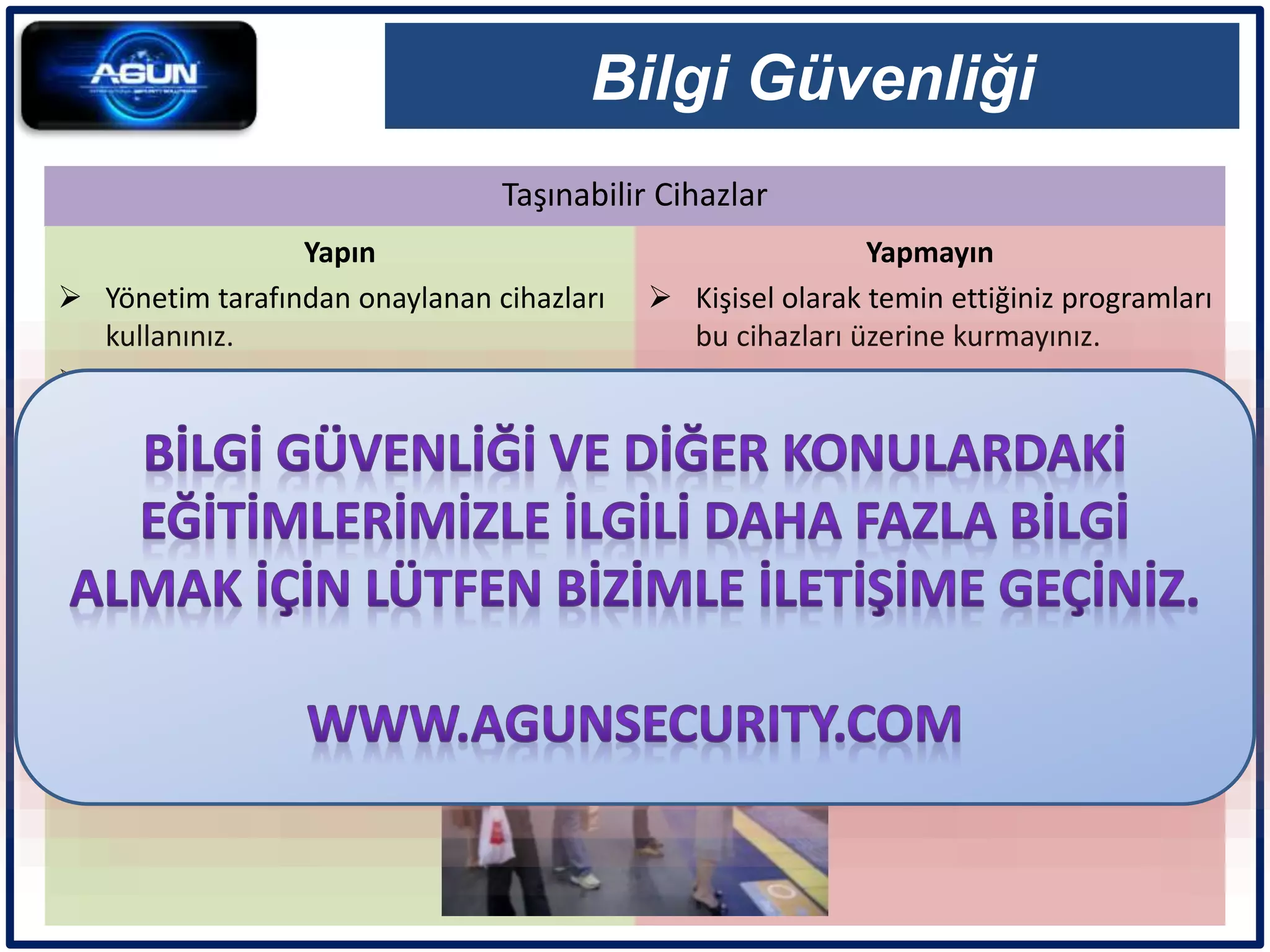 Taşınabilir Cihazlar
Bilgi Güvenliği
Yapın
 Yönetim tarafından onaylanan cihazları
kullanınız.
 Cihazları sadece işletme amaçları için
kullanınız.
 Parola ile koruyunuz.
 Kayıp cihazları hemen rapor ediniz.
Yapmayın
 Kişisel olarak temin ettiğiniz programları
bu cihazları üzerine kurmayınız.
 Kişisel cihazlarınızı işletme bilgi ağına
bağlamayınız.
 Cihaz üzerinde parola bulundurmayınız.
 Cihazların kayıt edici özelliklerini sadece
onaylanmış işlemler için kullanınız.
 