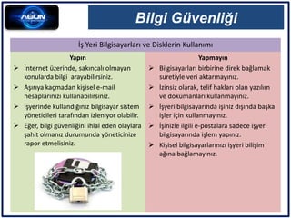 İş Yeri Bilgisayarları ve Disklerin Kullanımı
Bilgi Güvenliği
Yapın
 İnternet üzerinde, sakıncalı olmayan
konularda bilgi arayabilirsiniz.
 Aşırıya kaçmadan kişisel e-mail
hesaplarınızı kullanabilirsiniz.
 İşyerinde kullandığınız bilgisayar sistem
yöneticileri tarafından izleniyor olabilir.
 Eğer, bilgi güvenliğini ihlal eden olaylara
şahit olmanız durumunda yöneticinize
rapor etmelisiniz.
Yapmayın
 Bilgisayarları birbirine direk bağlamak
suretiyle veri aktarmayınız.
 İzinsiz olarak, telif hakları olan yazılım
ve dokümanları kullanmayınız.
 İşyeri bilgisayarında işiniz dışında başka
işler için kullanmayınız.
 İşinizle ilgili e-postalara sadece işyeri
bilgisayarında işlem yapınız.
 Kişisel bilgisayarlarınızı işyeri bilişim
ağına bağlamayınız.
 