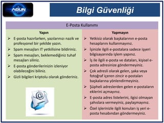 E-Posta Kullanımı
Bilgi Güvenliği
Yapın
 E-posta hazırlarken, yazılarınızı nazik ve
profesyonel bir şekilde yazın.
 Spam mesajları IT yetkilisine bildiriniz.
 Spam mesajları, beklemediğiniz tuhaf
mesajları siliniz.
 E-posta gönderilerinizin izleniyor
olabileceğini biliniz.
 Gizli bilgileri kriptolu olarak gönderiniz.
Yapmayın
 Yetkisiz olarak başkalarının e-posta
hesaplarını kullanmayınız.
 İşinizle ilgili e-postalara sadece işyeri
bilgisayarında işlem yapınız.
 İş ile ilgili e-posta ve dataları, kişisel e-
posta adresinize göndermeyiniz.
 Çok adresli olarak gelen, şaka veya
fotoğraf içeren zincir e-postaları
başkalarına yönlendirmeyiniz.
 Şüpheli adreslerden gelen e-postaların
eklerini açmayınız.
 E-posta adres listelerini, ilgisi olmayan
şahıslara vermeyiniz, paylaşmayınız.
 Özel işlerinizle ilgili konuları iş yeri e-
posta hesabından göndermeyiniz.
 
