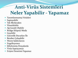 Anti-Virüs Sistemleri 
Neler Yapabilir - Yapamaz 
 Tanımlanmamış Virüsleri 
 Saptayabilir 
 Tek Merkezden 
 Yönetilebilir 
 Ağ Geçidi Olabilir 
 Bridge (Köprü) Moda 
 Geçebilir 
 Güvenlik Duvarları İle 
 Beraber Çalışabilir 
 Worm Saldırılarını 
 Engelleyemez 
 Şifrelenmiş Dosyalarda 
 Virüs Saptayamaz 
 Erişim Denetimi Yapamaz 
 