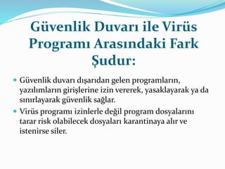 Güvenlik Duvarı ile Virüs 
Programı Arasındaki Fark 
Şudur: 
 Güvenlik duvarı dışarıdan gelen programların, 
yazılımların girişlerine izin vererek, yasaklayarak ya da 
sınırlayarak güvenlik sağlar. 
 Virüs programı izinlerle değil program dosyalarını 
tarar risk olabilecek dosyaları karantinaya alır ve 
istenirse siler. 
 