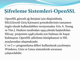 Şifreleme Sistemleri-OpenSSL 
OpenSSL güvenli ağ iletişimi için düşünülmüş 
SSL(Güvenli Giriş Katmanı) protokollerinin tamamen 
özgür olarak kullanılabilen versiyonudur. Eric A. Young 
ve Tim J. Hudson tarafından 1995 yılında başlatıltılan 
SSLeay projesinin 1998 yılında son bulması ile hayat 
bulmuştur. OpenSSL şifreleme kütüphanesi ve SSL 
araçlarından oluşmaktadır. 
C ve C++ programlama dilleri kullanılarak yazılmıştır. 
Windows, Unix ve Linux sistemlerde sorunsuz 
çalıştırılabilir. 
 