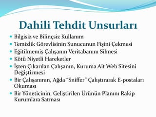 Dahili Tehdit Unsurları 
 Bilgisiz ve Bilinçsiz Kullanım 
 Temizlik Görevlisinin Sunucunun Fişini Çekmesi 
 Eğitilmemiş Çalışanın Veritabanını Silmesi 
 Kötü Niyetli Hareketler 
 İşten Çıkarılan Çalışanın, Kuruma Ait Web Sitesini 
Değiştirmesi 
 Bir Çalışanının, Ağda “Sniffer” Çalıştırarak E-postaları 
Okuması 
 Bir Yöneticinin, Geliştirilen Ürünün Planını Rakip 
Kurumlara Satması 
 