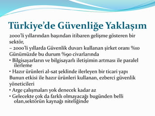 Türkiye’de Güvenliğe Yaklaşım 
2000’li yıllarından başından itibaren gelişme gösteren bir 
sektör, 
– 2000’li yıllarda Güvenlik duvarı kullanan şirket oranı %10 
Günümüzde bu durum %90 civarlarında 
• Bilgisayarların ve bilgisayarlı iletişimin artması ile paralel 
ilerleme 
• Hazır ürünleri al-sat şeklinde ilerleyen bir ticari yapı 
Bunun etkisi ile hazır ürünleri kullanan, ezberci güvenlik 
yöneticileri 
• Arge çalışmaları yok denecek kadar az 
• Gelecekte çok da farklı olmayacağı bugünden belli 
olan,sektörün kaynağı niteliğinde 
 