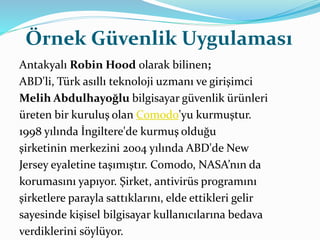 Örnek Güvenlik Uygulaması 
Antakyalı Robin Hood olarak bilinen; 
ABD'li, Türk asıllı teknoloji uzmanı ve girişimci 
Melih Abdulhayoğlu bilgisayar güvenlik ürünleri 
üreten bir kuruluş olan Comodo'yu kurmuştur. 
1998 yılında İngiltere'de kurmuş olduğu 
şirketinin merkezini 2004 yılında ABD'de New 
Jersey eyaletine taşımıştır. Comodo, NASA’nın da 
korumasını yapıyor. Şirket, antivirüs programını 
şirketlere parayla sattıklarını, elde ettikleri gelir 
sayesinde kişisel bilgisayar kullanıcılarına bedava 
verdiklerini söylüyor. 
 