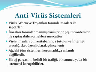 Anti-Virüs Sistemleri 
 Virüs, Worm ve Trojanları tanımlı imzaları ile 
saptarlar 
 İmzaları tanımlanmanmış virüsleride çeşitli yöntemler 
ile saptayabilen örnekleri mevcuttur 
 Virüs imzaları bir veritabanında tutulur ve İnternet 
aracılığıyla düzenli olarak güncellenir 
 Ağdaki tüm sistemleri korumadıkça anlamlı 
değillerdir. 
 Bir ağ parçasını, belirli bir trafiği, bir sunucu yada bir 
istemciyi koruyabilirler. 
 