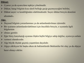 Dikkat:
 Uyarıcı ya da uyarıcılara tepkiye yönelmedir.
 Dikkat, hangi bilginin kısa süreli belleğe geçip geçmeyeceğini belirler,
 Dikkat seçici ve kendiliğinden olabilmektedir. Seçici dikkat bireyin denetimi
altındadır.
Algı:
 Duyusal bilginin yorumlanması ya da anlamlandırılması işlemidir.
 Bir uyaranın anlamlandırılabilmesi için öncelikle bireyin, o uyaranla ilgili
bilgilerinin
 olması gerekir.
 Eğer birey karşılaştığı uyarana ilişkin hiçbir bilgiye sahip değilse, uyarıcıya anlam
 vermesi olanaksızdır.
 Algı büyük ölçüde geçmiş yaşantılara dayalıdır.
 Algıyı etkileyen bir başka etken de beklentilerdir Beklentiler bir olay ya da objeye
hazır olmayı etkiler.
 