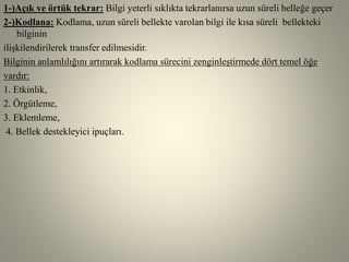 1-)Açık ve örtük tekrar: Bilgi yeterli sıklıkta tekrarlanırsa uzun süreli belleğe geçer
2-)Kodlana: Kodlama, uzun süreli bellekte varolan bilgi ile kısa süreli bellekteki
bilginin
ilişkilendirilerek transfer edilmesidir.
Bilginin anlamlılığını artırarak kodlama sürecini zenginleştirmede dört temel öğe
vardır:
1. Etkinlik,
2. Örgütleme,
3. Eklemleme,
4. Bellek destekleyici ipuçları.
 