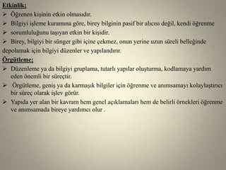 Etkinlik;
 Öğrenen kişinin etkin olmasıdır.
 Bilgiyi işleme kuramına göre, birey bilginin pasif bir alıcısı değil, kendi öğrenme
 sorumluluğunu taşıyan etkin bir kişidir.
 Birey, bilgiyi bir sünger gibi içine çekmez, onun yerine uzun süreli belleğinde
depolamak için bilgiyi düzenler ve yapılandırır.
Örgütleme;
 Düzenleme ya da bilgiyi gruplama, tutarlı yapılar oluşturma, kodlamaya yardım
eden önemli bir süreçtir.
 Örgütleme, geniş ya da karmaşık bilgiler için öğrenme ve anımsamayı kolaylaştırıcı
bir süreç olarak işlev görür.
 Yapıda yer alan bir kavram hem genel açıklamaları hem de belirli örnekleri öğrenme
ve anımsamada bireye yardımcı olur .
 