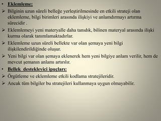 • Eklemleme;
 Bilginin uzun süreli belleğe yerleştirilmesinde en etkili strateji olan
eklemleme, bilgi birimleri arasında ilişkiyi ve anlamdırmayı artırma
sürecidir .
 Eklemlemeyi yeni materyalle daha tanıdık, bilinen materyal arasında ilişki
kurma olarak tanımlamaktadırlar.
 Eklemleme uzun süreli bellekte var olan şemaya yeni bilgi
ilişkilendirildiğinde oluşur.
 Yeni bilgi var olan şemaya eklenerek hem yeni bilgiye anlam verilir, hem de
mevcut şemanın anlamı artırılır.
• Bellek destekleyici ipuçları:
 Örgütleme ve eklemleme etkili kodlama stratejileridir.
 Ancak tüm bilgiler bu stratejileri kullanmaya uygun olmayabilir.
 