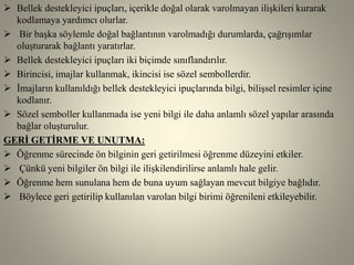  Bellek destekleyici ipuçları, içerikle doğal olarak varolmayan ilişkileri kurarak
kodlamaya yardımcı olurlar.
 Bir başka söylemle doğal bağlantının varolmadığı durumlarda, çağrışımlar
oluşturarak bağlantı yaratırlar.
 Bellek destekleyici ipuçları iki biçimde sınıflandırılır.
 Birincisi, imajlar kullanmak, ikincisi ise sözel sembollerdir.
 İmajların kullanıldığı bellek destekleyici ipuçlarında bilgi, bilişsel resimler içine
kodlanır.
 Sözel semboller kullanmada ise yeni bilgi ile daha anlamlı sözel yapılar arasında
bağlar oluşturulur.
GERİ GETİRME VE UNUTMA:
 Öğrenme sürecinde ön bilginin geri getirilmesi öğrenme düzeyini etkiler.
 Çünkü yeni bilgiler ön bilgi ile ilişkilendirilirse anlamlı hale gelir.
 Öğrenme hem sunulana hem de buna uyum sağlayan mevcut bilgiye bağlıdır.
 Böylece geri getirilip kullanılan varolan bilgi birimi öğrenileni etkileyebilir.
 