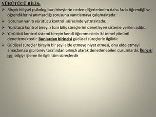 YÜRÜTÜCÜ BİLİŞ:
 Birçok bilişsel psikolog bazı bireylerin neden diğerlerinden daha fazla öğrendiği ve
öğrendiklerini anımsadığı sorusunu yanıtlamaya çalışmaktadır.
 Sorunun yanıtı yürütücü kontrol sürecinde yatmaktadır.
 Yürütücü kontrol bireyin tüm biliş süreçlerini denetleyen sisteme verilen addır.
 Yürütücü kontrol sistemi bireyin kendi öğrenmesinin iki temel yönünü
denetlemektedir. Bunlardan birincisi güdüsel süreçlerle ilgilidir.
 Güdüsel süreçler bireyin bir şeyi elde etmeye niyet etmesi, onu elde etmeyi
amaçlaması gibi birey tarafından bilinçli olarak denetlenebilen durumlardır. İkincisi
ise, bilgiyi işleme ile ilgili tüm süreçlerdir
 