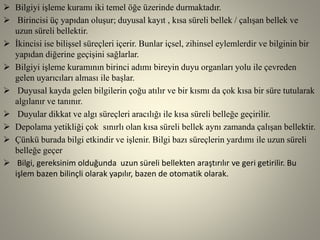  Bilgiyi işleme kuramı iki temel öğe üzerinde durmaktadır.
 Birincisi üç yapıdan oluşur; duyusal kayıt , kısa süreli bellek / çalışan bellek ve
uzun süreli bellektir.
 İkincisi ise bilişsel süreçleri içerir. Bunlar içsel, zihinsel eylemlerdir ve bilginin bir
yapıdan diğerine geçişini sağlarlar.
 Bilgiyi işleme kuramının birinci adımı bireyin duyu organları yolu ile çevreden
gelen uyarıcıları alması ile başlar.
 Duyusal kayda gelen bilgilerin çoğu atılır ve bir kısmı da çok kısa bir süre tutularak
algılanır ve tanınır.
 Duyular dikkat ve algı süreçleri aracılığı ile kısa süreli belleğe geçirilir.
 Depolama yetikliği çok sınırlı olan kısa süreli bellek aynı zamanda çalışan bellektir.
 Çünkü burada bilgi etkindir ve işlenir. Bilgi bazı süreçlerin yardımı ile uzun süreli
belleğe geçer
 Bilgi, gereksinim olduğunda uzun süreli bellekten araştırılır ve geri getirilir. Bu
işlem bazen bilinçli olarak yapılır, bazen de otomatik olarak.
 