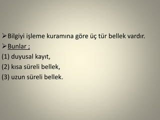 Bilgiyi işleme kuramına göre üç tür bellek vardır.
Bunlar ;
(1) duyusal kayıt,
(2) kısa süreli bellek,
(3) uzun süreli bellek.
 