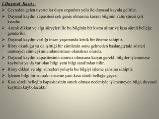 1.Duyusal Kayıt :
 Çevreden gelen uyarıcılar duyu organları yolu ile duyusal kayıda gelirler.
 Duyusal kaydın kapasitesi çok geniş olmasına karşın bilginin kalış süresi çok
kısadır.
 Ancak dikkat ve algı süreçleri ile bu bilginin bir kısmı alınır ve kısa süreli belleğe
gönderilir.
 Duyusal kaydın varlığı insan yaşamında kritik bir öneme sahiptir.
 Birey okuduğu ya da işittiği bir cümlenin sonu gelmeden başlangıçtaki sözleri
unutsaydı cümleyi anlamlandırması olanaksız olurdu.
 Duyusal kaydın kapasitesinin sınırsız olmasına karşın gerekli bilgiler işlenmezse
kaybolur ya da var olan bilgi yeni bilgi tarafından itilir.
 Birey dikkat ve algı süreçleri yoluyla bu bilgiyi işleme şansına sahiptir.
 İşlenen bilgi bir sonraki sisteme yani kısa süreli belleğe geçer.
 Kısa süreli belleğin kapasitesinin sınırlı olması nedeniyle işlenemeyen bilgi, duyusal
kayıttan kaybolacaktır
 
