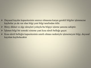  Duyusal kaydın kapasitesinin sınırsız olmasına karşın gerekli bilgiler işlenmezse
kaybolur ya da var olan bilgi yeni bilgi tarafından itilir.
 Birey dikkat ve algı süreçleri yoluyla bu bilgiyi işleme şansına sahiptir.
 İşlenen bilgi bir sonraki sisteme yani kısa süreli belleğe geçer.
 Kısa süreli belleğin kapasitesinin sınırlı olması nedeniyle işlenemeyen bilgi, duyusal
kayıttan kaybolacaktır
 