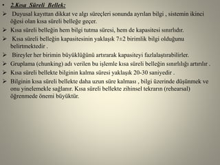 • 2.Kısa Süreli Bellek:
 Duyusal kayıttan dikkat ve algı süreçleri sonunda ayrılan bilgi , sistemin ikinci
öğesi olan kısa süreli belleğe geçer.
 Kısa süreli belleğin hem bilgi tutma süresi, hem de kapasitesi sınırlıdır.
 Kısa süreli belleğin kapasitesinin yaklaşık 7±2 birimlik bilgi olduğunu
belirtmektedir .
 Bireyler her birimin büyüklüğünü artırarak kapasiteyi fazlalaştırabilirler.
 Gruplama (chunking) adı verilen bu işlemle kısa süreli belleğin sınırlılığı artırılır .
 Kısa süreli bellekte bilginin kalma süresi yaklaşık 20-30 saniyedir .
 Bilginin kısa süreli bellekte daha uzun süre kalması , bilgi üzerinde düşünmek ve
onu yinelemekle sağlanır. Kısa süreli bellekte zihinsel tekrarın (rehearsal)
öğrenmede önemi büyüktür.
 