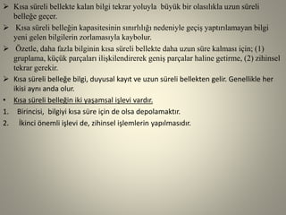  Kısa süreli bellekte kalan bilgi tekrar yoluyla büyük bir olasılıkla uzun süreli
belleğe geçer.
 Kısa süreli belleğin kapasitesinin sınırlılığı nedeniyle geçiş yaptırılamayan bilgi
yeni gelen bilgilerin zorlamasıyla kaybolur.
 Özetle, daha fazla bilginin kısa süreli bellekte daha uzun süre kalması için; (1)
gruplama, küçük parçaları ilişkilendirerek geniş parçalar haline getirme, (2) zihinsel
tekrar gerekir.
 Kısa süreli belleğe bilgi, duyusal kayıt ve uzun süreli bellekten gelir. Genellikle her
ikisi aynı anda olur.
• Kısa süreli belleğin iki yaşamsal işlevi vardır.
1. Birincisi, bilgiyi kısa süre için de olsa depolamaktır.
2. İkinci önemli işlevi de, zihinsel işlemlerin yapılmasıdır.
 