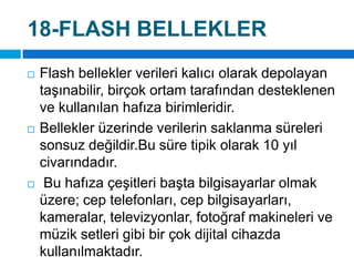 18-FLASH BELLEKLERFlash bellekler verileri kalıcı olarak depolayan taşınabilir, birçok ortam tarafından desteklenen ve kullanılan hafıza birimleridir. Bellekler üzerinde verilerin saklanma süreleri sonsuz değildir.Bu süre tipik olarak 10 yıl civarındadır.Bu hafıza çeşitleri başta bilgisayarlar olmak üzere; cep telefonları, cep bilgisayarları, kameralar, televizyonlar, fotoğraf makineleri ve müzik setleri gibi bir çok dijital cihazda kullanılmaktadır.