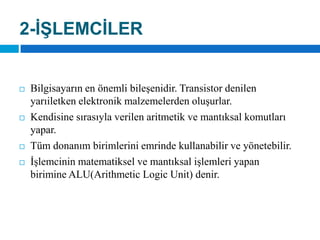 2-İŞLEMCİLERBilgisayarın en önemli bileşenidir. Transistor denilen yarıiletken elektronik malzemelerden oluşurlar. Kendisine sırasıyla verilen aritmetik ve mantıksal komutları yapar. Tüm donanım birimlerini emrinde kullanabilir ve yönetebilir. İşlemcinin matematiksel ve mantıksal işlemleri yapan birimine ALU(ArithmeticLogicUnit) denir.