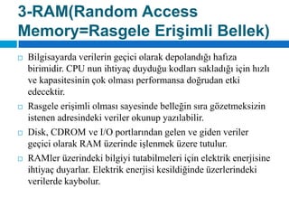 3-RAM(RandomAccess Memory=Rasgele Erişimli Bellek)Bilgisayarda verilerin geçici olarak depolandığı hafıza birimidir. CPU nun ihtiyaç duyduğu kodları sakladığı için hızlı ve kapasitesinin çok olması performansa doğrudan etki edecektir.Rasgele erişimli olması sayesinde belleğin sıra gözetmeksizin istenen adresindeki veriler okunup yazılabilir. Disk, CDROM ve I/O portlarından gelen ve giden veriler geçici olarak RAM üzerinde işlenmek üzere tutulur. RAMlerüzerindeki bilgiyi tutabilmeleri için elektrik enerjisine ihtiyaç duyarlar. Elektrik enerjisi kesildiğinde üzerlerindeki verilerde kaybolur.