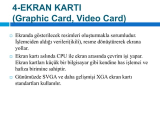 4-EKRAN KARTI(GraphicCard, Video Card)Ekranda gösterilecek resimleri oluşturmakla sorumludur. İşlemciden aldığı verileri(ikili), resme dönüştürerek ekrana yollar. Ekran kartı aslında CPU ile ekran arasında çevrim işi yapar. Ekran kartları küçük bir bilgisayar gibi kendine has işlemci ve hafıza birimine sahiptir. Günümüzde SVGA ve daha gelişmişi XGA ekran kartı standartları kullanılır.