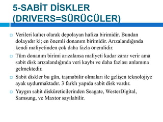 5-SABİT DİSKLER(DRIVERS=SÜRÜCÜLER)Verileri kalıcı olarak depolayan hafıza birimidir. Bundan dolayıdır ki; en önemli donanım birimidir. Arızalandığında kendi maliyetinden çok daha fazla önemlidir. Tüm donanım birimi arızalansa maliyeti kadar zarar verir ama sabit disk arızalandığında veri kaybı ve daha fazlası anlamına gelmektedir. Sabit diskler bu gün, taşınabilir olmaları ile gelişen teknolojiye ayak uydurmaktadır. 3 farklı yapıda sabit disk vardır. Yaygın sabit disküreticilerindenSeagate, WesterDigital, Samsung, ve Maxtor sayılabilir.