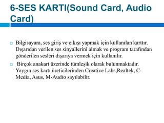 6-SES KARTI(SoundCard, AudioCard)Bilgisayara, ses giriş ve çıkışı yapmak için kullanılan karttır. Dışarıdan verilen ses sinyallerini almak ve program tarafından gönderilen sesleri dışarıya vermek için kullanılır.Birçok anakart üzerinde tümleşik olarak bulunmaktadır. Yaygın ses kartı üreticilerinden CreativeLabs,Realtek, C-Media, Asus, M-Audio sayılabilir.