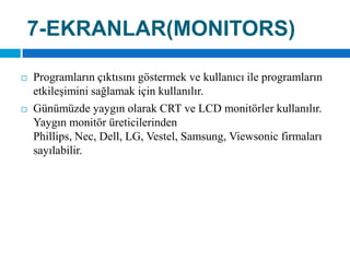 7-EKRANLAR(MONITORS)Programların çıktısını göstermek ve kullanıcı ile programların etkileşimini sağlamak için kullanılır. Günümüzde yaygın olarak CRT ve LCD monitörler kullanılır. Yaygın monitör üreticilerinden Phillips, Nec, Dell, LG, Vestel, Samsung, Viewsonic firmaları sayılabilir.