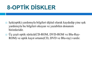 8-OPTİK DİSKLERIşık(optik) yardımıyla bilgileri dijital olarak kaydedip yine ışık yardımıyla bu bilgileri okuyan ve yazabilen donanım birimleridir. Üç çeşit optik sürücü(CD-ROM, DVD-ROM ve Blu-Ray-ROM) ve optik kayıt ortamı(CD, DVD ve Blu-ray) vardır.