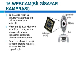 16-WEBCAM(BİLGİSAYAR KAMERASI)Bilgisayara resim ve görüntüyü aktarmak için kullanılan donanım birimidir. WebCamile evde video ve resimler çekmek, ayrıca internet altyapısını kullanarak görüntülü konuşmak mümkündür. Bunun için birçok üretici webcam üzerine tümleşik olarak mikrofon koymaktadır.