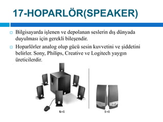 17-HOPARLÖR(SPEAKER)Bilgisayarda işlenen ve depolanan seslerin dış dünyada duyulması için gerekli bileşendir. Hoparlörler analog olup gücü sesin kuvvetini ve şiddetini belirler. Sony, Philips, Creativeve Logitechyaygın üreticilerdir.