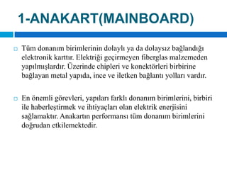 1-ANAKART(MAINBOARD)Tüm donanım birimlerinin dolaylı ya da dolaysız bağlandığı elektronik karttır. Elektriği geçirmeyen fiberglas malzemeden yapılmışlardır. Üzerinde chipleri ve konektörleri birbirine bağlayan metal yapıda, ince ve iletken bağlantı yolları vardır.En önemli görevleri, yapıları farklı donanım birimlerini, birbiri ile haberleştirmek ve ihtiyaçları olan elektrik enerjisini sağlamaktır. Anakartın performansı tüm donanım birimlerini doğrudan etkilemektedir.