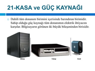 21-KASA ve GÜÇ KAYNAĞIDahili tüm donanım birimini içerisinde barındıran birimidir. Sahip olduğu güç kaynağı tüm donanımın elektrik ihtiyacını karşılar. Bilgisayarın görünen iki büyük bileşeninden birisidir.
