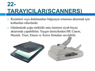 22-TARAYICILAR(SCANNERS)Resimleri veya dokümanları bilgisayar ortamına aktarmak için kullanılan cihazlardır.Günümüzde çoğu renklidir ama istenirse siyah beyaz aktarımda yapabilirler. Yaygın üreticilerden HP, Canon, Mustek, Trust, Epson ve Xerox firmaları sayılabilir.