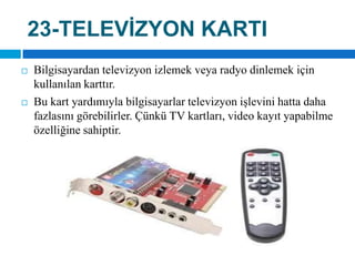 23-TELEVİZYON KARTIBilgisayardan televizyon izlemek veya radyo dinlemek için kullanılan karttır. Bu kart yardımıyla bilgisayarlar televizyon işlevini hatta daha fazlasını görebilirler. Çünkü TV kartları, video kayıt yapabilme özelliğine sahiptir.
