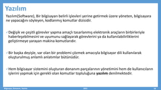 Yazılım
Yazılım(Software), Bir bilgisayarı belirli işlevleri yerine getirmek üzere yöneten, bilgisayara
ne yapacağını söyleyen, kodlanmış komutlar dizisidir.
Değişik ve çeşitli görevler yapma amaçlı tasarlanmış elektronik araçların birbirleriyle
haberleşebilmesini ve uyumunu sağlayarak görevlerini ya da kullanılabilirliklerini
geliştirmeye yarayan makina komutlarıdır.
Bir başka deyişle, var olan bir problemi çözmek amacıyla bilgisayar dili kullanılarak
oluşturulmuş anlamlı anlatımlar bütünüdür.
Hem bilgisayar sistemini oluşturan donanım parçalarının yönetimini hem de kullanıcıların
işlerini yapmak için gerekli olan komutlar topluluğuna yazılım denilmektedir.
Bilgisayar, Donanım, Yazılım 2021 18
 