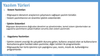 Yazılım Türleri
1. Sistem Yazılımları
Bilgisayarın donanım araçlarının çalışmasını sağlayan yazılım türüdür.
Sistem yazılımlarının en önemlisi işletim sistemleridir.
 İşletim Sistemleri
Bilgisayar donanımının doğrudan denetimi ve yönetiminden, temel sistem işlemlerinden ve
uygulama yazılımlarını çalıştırmaktan sorumlu olan sistem yazılımıdır.
2. Uygulama Yazılımları
İşletim sistemi aracılığı ile çalışabilir duruma gelen, kullanıcı arayüzü olan ve kullanıcıların
komutlarına göre hareket eden yazılımlar, diğer isimleri ile programlardır.
Bilgisayarda her türlü işlerimiz için yaptığımız yazı, resim, müzik vb. kullandığımız
programlardır.
Bilgisayar, Donanım, Yazılım 2021 19
 