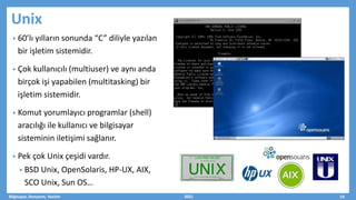 • 60’lı yılların sonunda “C” diliyle yazılan
bir işletim sistemidir.
• Çok kullanıcılı (multiuser) ve aynı anda
birçok işi yapabilen (multitasking) bir
işletim sistemidir.
• Komut yorumlayıcı programlar (shell)
aracılığı ile kullanıcı ve bilgisayar
sisteminin iletişimi sağlanır.
• Pek çok Unix çeşidi vardır.
• BSD Unix, OpenSolaris, HP-UX, AIX,
SCO Unix, Sun OS…
Bilgisayar, Donanım, Yazılım 2021 24
Unix
 