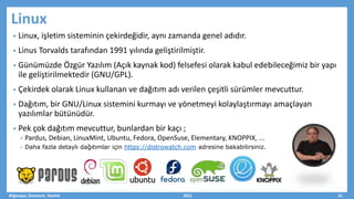 Linux
• Linux, işletim sisteminin çekirdeğidir, aynı zamanda genel adıdır.
• Linus Torvalds tarafından 1991 yılında geliştirilmiştir.
• Günümüzde Özgür Yazılım (Açık kaynak kod) felsefesi olarak kabul edebileceğimiz bir yapı
ile geliştirilmektedir (GNU/GPL).
• Çekirdek olarak Linux kullanan ve dağıtım adı verilen çeşitli sürümler mevcuttur.
• Dağıtım, bir GNU/Linux sistemini kurmayı ve yönetmeyi kolaylaştırmayı amaçlayan
yazılımlar bütünüdür.
• Pek çok dağıtım mevcuttur, bunlardan bir kaçı ;
Pardus, Debian, LinuxMint, Ubuntu, Fedora, OpenSuse, Elementary, KNOPPIX, …
 Daha fazla detaylı dağıtımlar için https://distrowatch.com adresine bakabilirsiniz.
Bilgisayar, Donanım, Yazılım 2021 25
 
