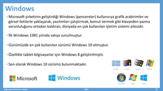 Windows
Microsoft şirketinin geliştirdiği Windows (pencereler) kullanıcıya grafik arabirimler ve
görsel iletilerle yaklaşarak, yazılımları çalıştırmak, komut vermek gibi klavyeden yazma
zorunluluğunu ortadan kaldıran, dünyada en çok kullanılan işletim sistemi ailesidir.
İlk Windows 1981 yılında satışa sunulmuştur.
Günümüzde en çok kullanılan sürümü Windows 10 olmuştur.
Özellikle tablet bilgisayarlar için Windows 8 geliştirilmiştir.
Son olarak Windows 10 sürümü bulunmaktadır.
Bilgisayar, Donanım, Yazılım 2021 27
 