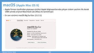 macOS (Apple Mac OS X)
• Apple firması tarafından piyasaya sürülen Apple bilgisayarlarında çalışan sistem yazılımı ilk olarak
1984 yılında orijinal Macintosh adı (Mac) ile tanıtılmıştır.
• En son sürümü macOS Big Sur’dur. (11.3.1)
Bilgisayar, Donanım, Yazılım 2021 31
 
